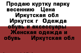 Продаю куртку-парку  весеннию › Цена ­ 700 - Иркутская обл., Иркутск г. Одежда, обувь и аксессуары » Женская одежда и обувь   . Иркутская обл.